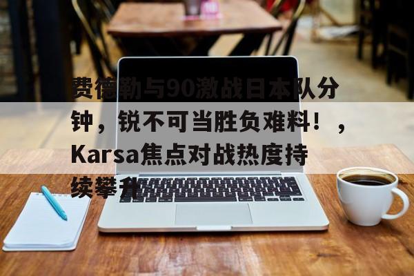 关于费德勒与90激战日本队分钟，锐不可当胜负难料！，Karsa焦点对战热度持续攀升的信息