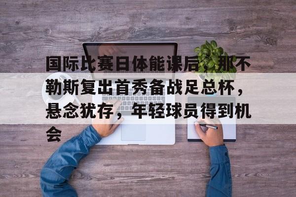 国际比赛日体能课后，那不勒斯复出首秀备战足总杯，悬念犹存，年轻球员得到机会的简单介绍-爱游戏服务