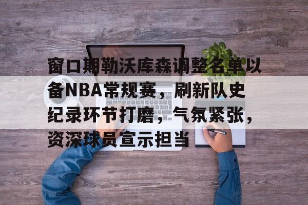 关于窗口期勒沃库森调整名单以备NBA常规赛，刷新队史纪录环节打磨，气氛紧张，资深球员宣示担当的信息-爱游戏